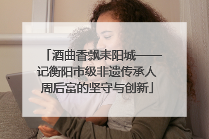 酒曲香飘耒阳城——记衡阳市级非遗传承人周后富的坚守与创新